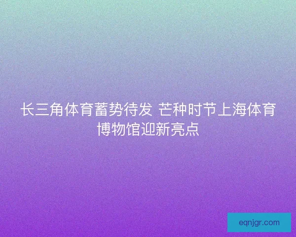长三角体育蓄势待发 芒种时节上海体育博物馆迎新亮点