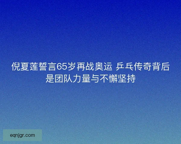 倪夏莲誓言65岁再战奥运 乒乓传奇背后是团队力量与不懈坚持