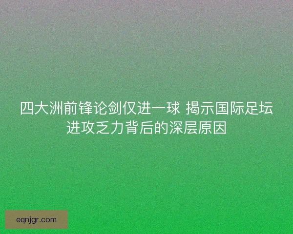 四大洲前锋论剑仅进一球 揭示国际足坛进攻乏力背后的深层原因