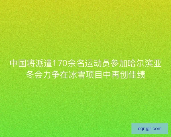 中国将派遣170余名运动员参加哈尔滨亚冬会力争在冰雪项目中再创佳绩