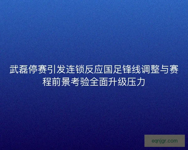 武磊停赛引发连锁反应国足锋线调整与赛程前景考验全面升级压力