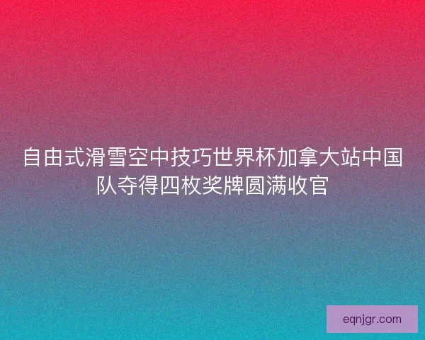 自由式滑雪空中技巧世界杯加拿大站中国队夺得四枚奖牌圆满收官