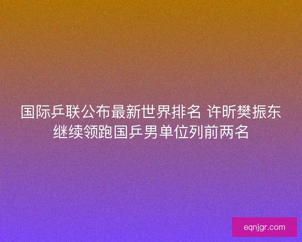 国际乒联公布最新世界排名 许昕樊振东继续领跑国乒男单位列前两名 国际乒联公布最新世界排名 许昕樊振东继续领跑国乒男单位列前两名