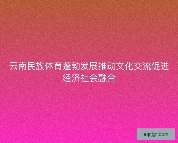 云南民族体育蓬勃发展推动文化交流促进经济社会融合