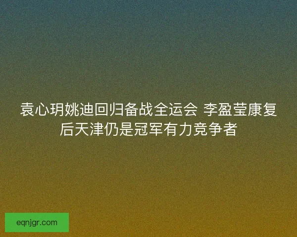 袁心玥姚迪回归备战全运会 李盈莹康复后天津仍是冠军有力竞争者 袁心玥姚迪回归备战全运会 李盈莹康复后天津仍是冠军有力竞争者