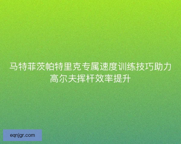 马特菲茨帕特里克专属速度训练技巧助力高尔夫挥杆效率提升 马特菲茨帕特里克专属速度训练技巧助力高尔夫挥杆效率提升