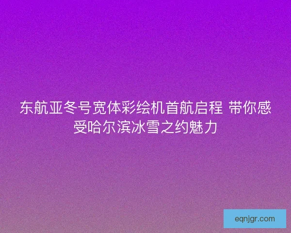 东航亚冬号宽体彩绘机首航启程 带你感受哈尔滨冰雪之约魅力 东航亚冬号宽体彩绘机首航启程 带你感受哈尔滨冰雪之约魅力