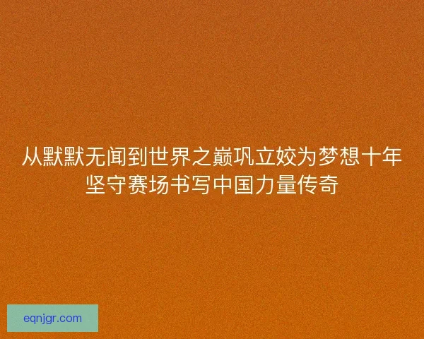 从默默无闻到世界之巅巩立姣为梦想十年坚守赛场书写中国力量传奇 从默默无闻到世界之巅巩立姣为梦想十年坚守赛场书写中国力量传奇