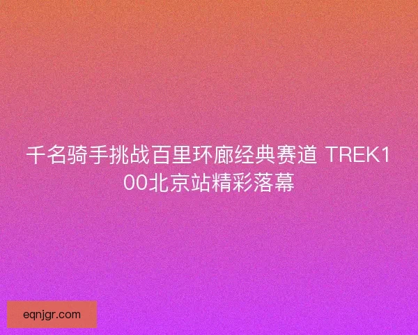 千名骑手挑战百里环廊经典赛道 TREK100北京站精彩落幕 千名骑手挑战百里环廊经典赛道 TREK100北京站精彩落幕