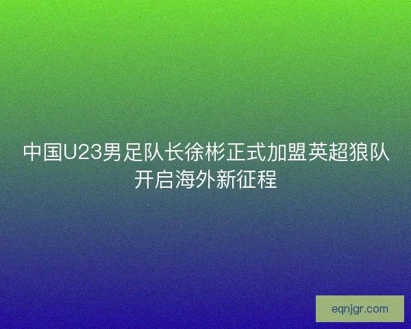 中国U23男足队长徐彬正式加盟英超狼队开启海外新征程
