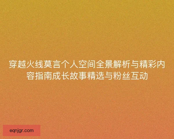 穿越火线莫言个人空间全景解析与精彩内容指南成长故事精选与粉丝互动