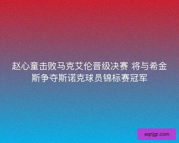 赵心童击败马克艾伦晋级决赛 将与希金斯争夺斯诺克球员锦标赛冠军