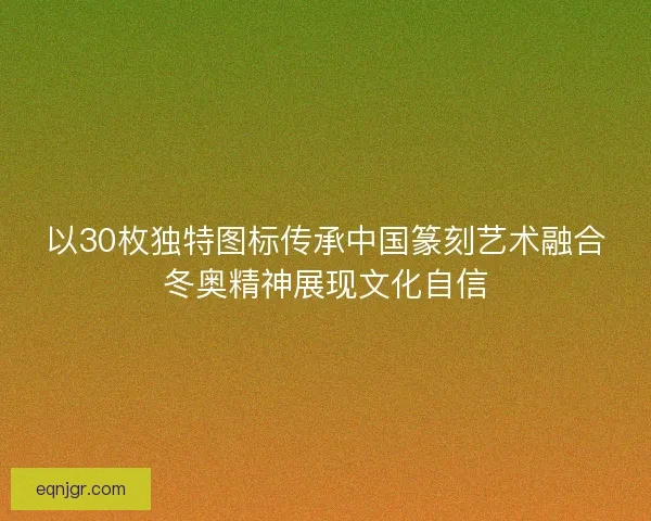 以30枚独特图标传承中国篆刻艺术融合冬奥精神展现文化自信