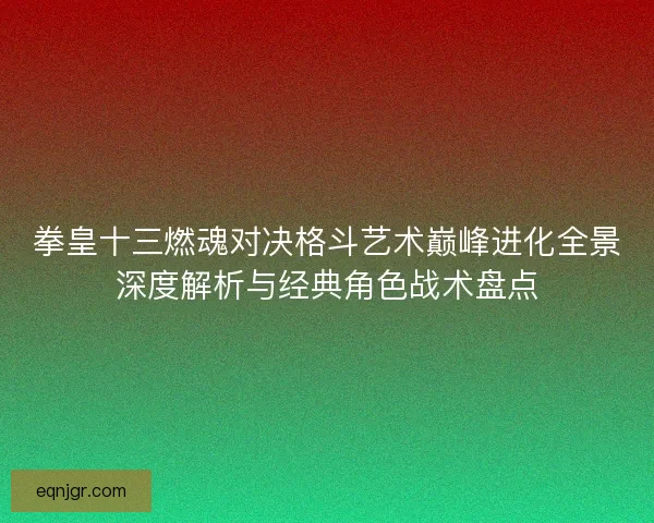 拳皇十三燃魂对决格斗艺术巅峰进化全景深度解析与经典角色战术盘点