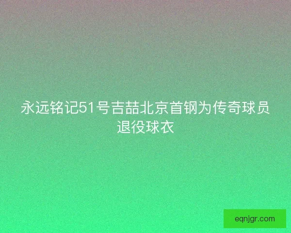永远铭记51号吉喆北京首钢为传奇球员退役球衣