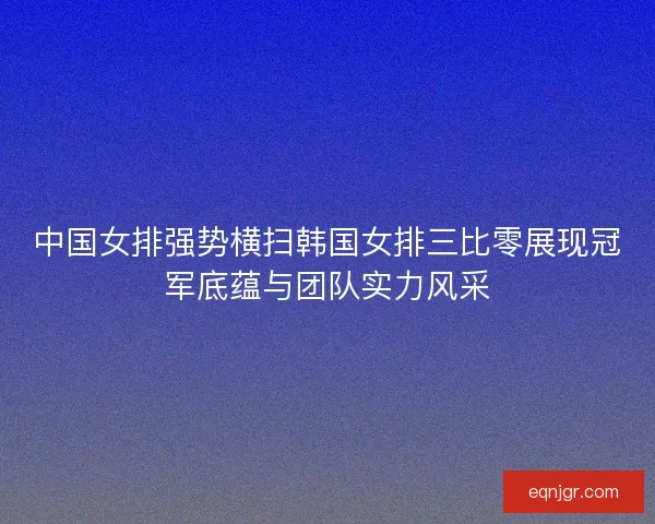 中国女排强势横扫韩国女排三比零展现冠军底蕴与团队实力风采