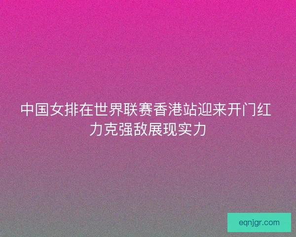 中国女排在世界联赛香港站迎来开门红 力克强敌展现实力