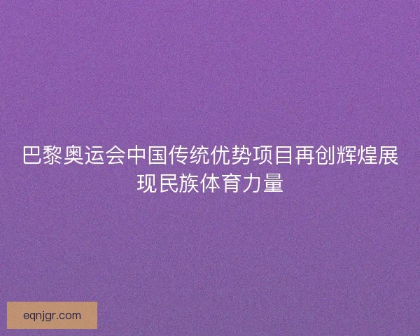 巴黎奥运会中国传统优势项目再创辉煌展现民族体育力量 巴黎奥运会中国传统优势项目再创辉煌展现民族体育力量